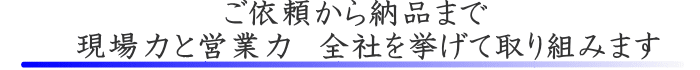 ご依頼から納品まで　現場力と営業力　全社を挙げて取り組みます